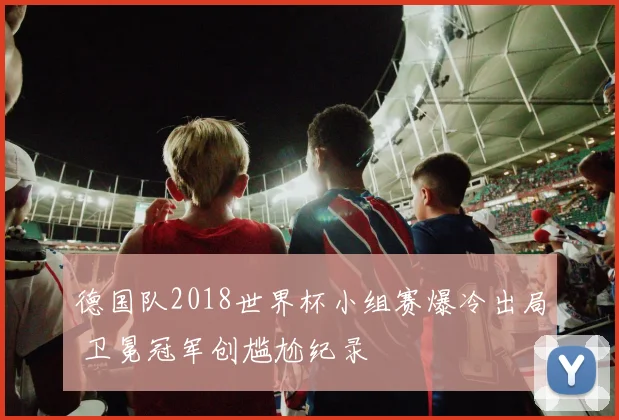 德国队2018世界杯小组赛爆冷出局 卫冕冠军创尴尬纪录