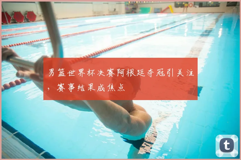 男篮世界杯决赛阿根廷夺冠引关注，赛事结果成焦点