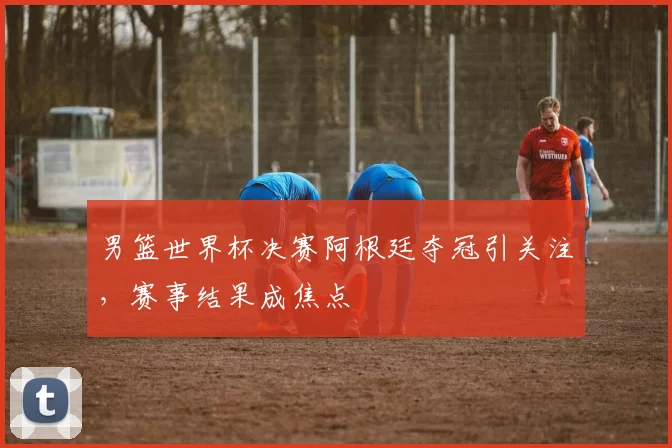 男篮世界杯决赛阿根廷夺冠引关注，赛事结果成焦点