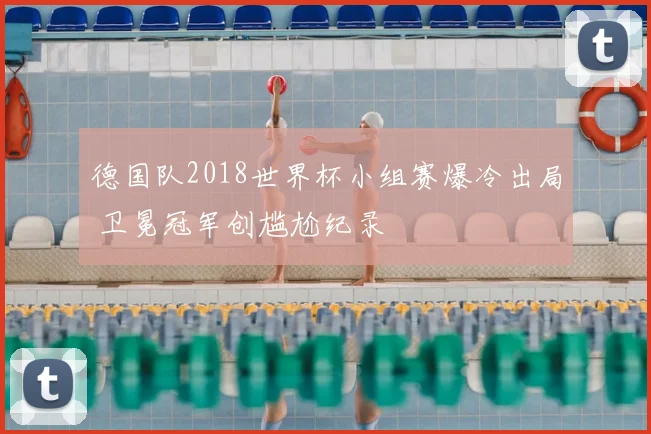 德国队2018世界杯小组赛爆冷出局 卫冕冠军创尴尬纪录