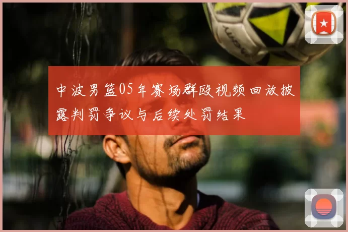 中波男篮05年赛场群殴视频回放披露判罚争议与后续处罚结果