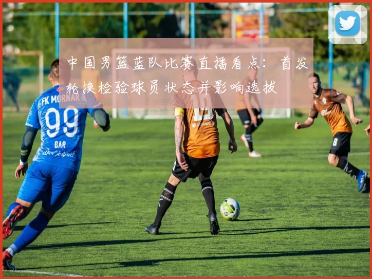 中国男篮蓝队比赛直播看点:首发轮换检验球员状态并影响选拔