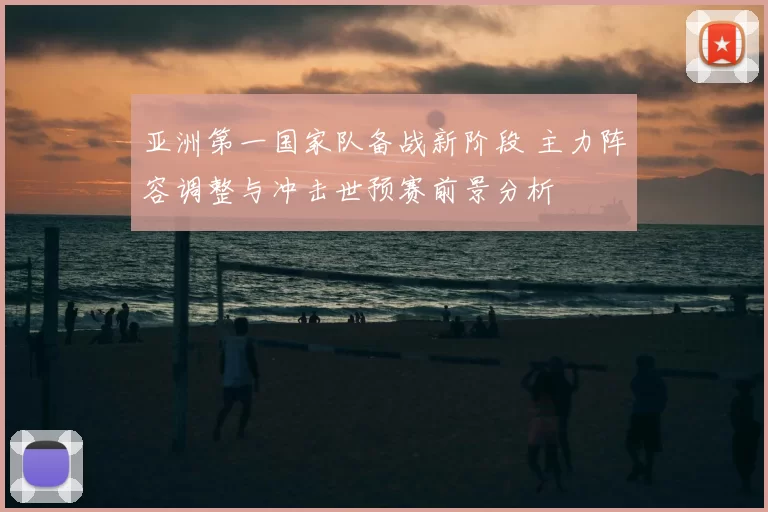 亚洲第一国家队备战新阶段 主力阵容调整与冲击世预赛前景分析
