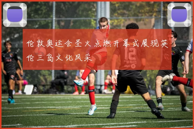 伦敦奥运会圣火点燃开幕式展现英伦三岛文化风采