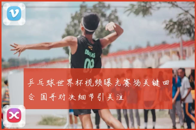 乒乓球世界杯视频曝光赛场关键回合 国手对决细节引关注