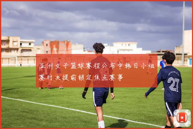 亚洲女子篮球赛程公布中韩日小组赛对决提前锁定焦点赛事