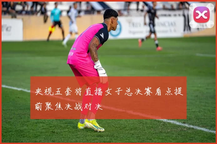 央视五套将直播女子总决赛看点提前聚焦决战对决