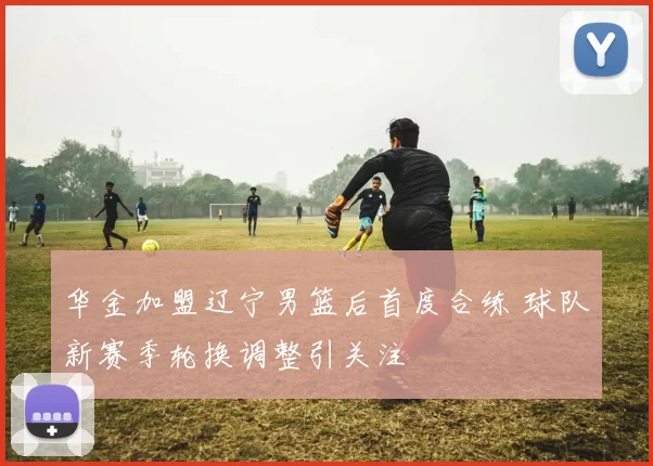 华金加盟辽宁男篮后首度合练 球队新赛季轮换调整引关注