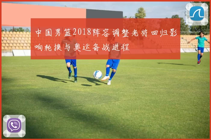 中国男篮2018阵容调整老将回归影响轮换与奥运备战进程