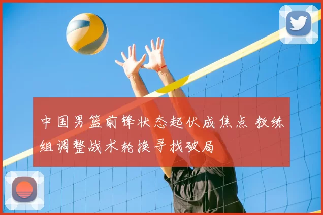 中国男篮前锋状态起伏成焦点 教练组调整战术轮换寻找破局