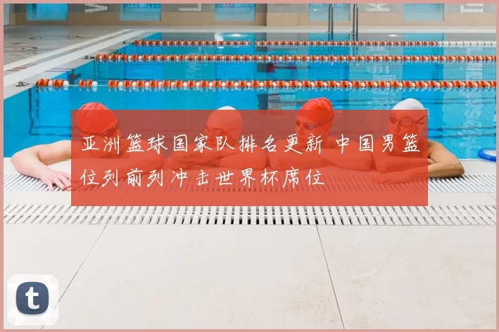 亚洲篮球国家队排名更新 中国男篮位列前列冲击世界杯席位