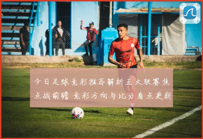 今日足球竞彩推荐解析五大联赛焦点战前瞻 竞彩方向与比分看点更新
