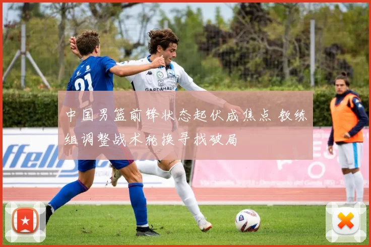 中国男篮前锋状态起伏成焦点 教练组调整战术轮换寻找破局