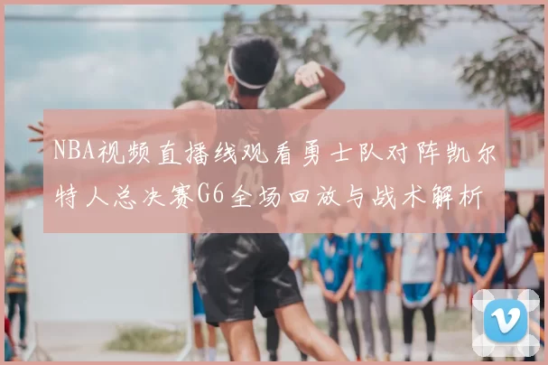 NBA视频直播线观看勇士队对阵凯尔特人总决赛G6全场回放与战术解析