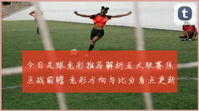 今日足球竞彩推荐解析五大联赛焦点战前瞻 竞彩方向与比分看点更新