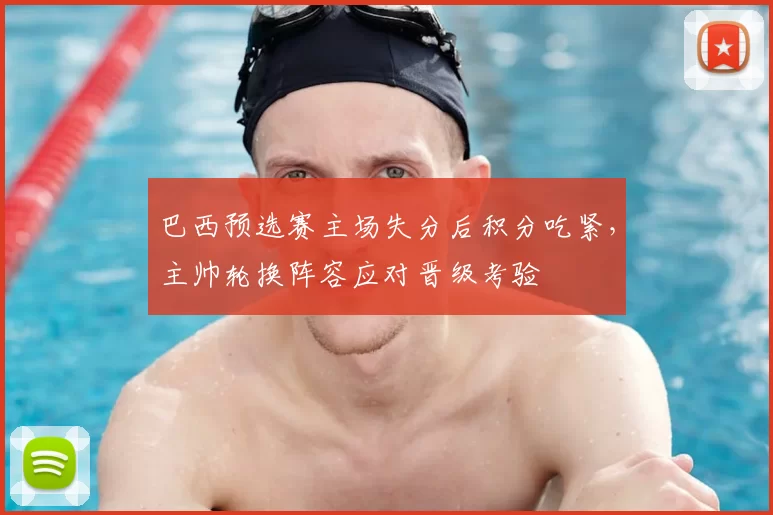 巴西预选赛主场失分后积分吃紧，主帅轮换阵容应对晋级考验