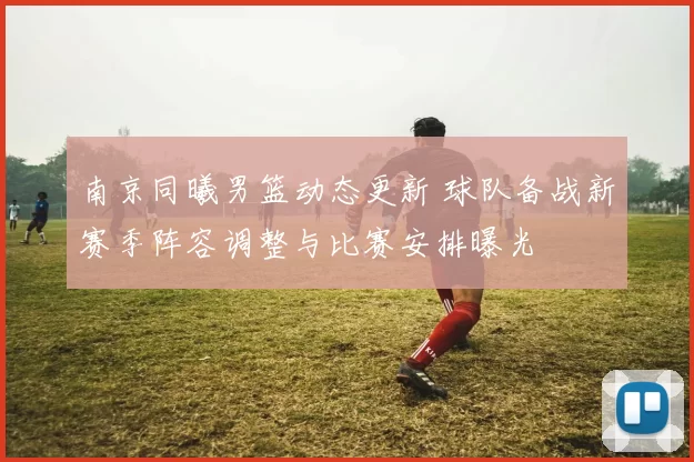 南京同曦男篮动态更新 球队备战新赛季阵容调整与比赛安排曝光