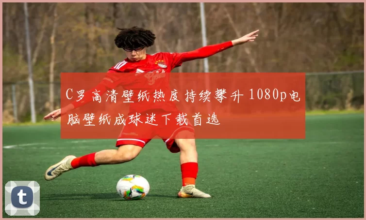 C罗高清壁纸热度持续攀升 1080p电脑壁纸成球迷下载首选