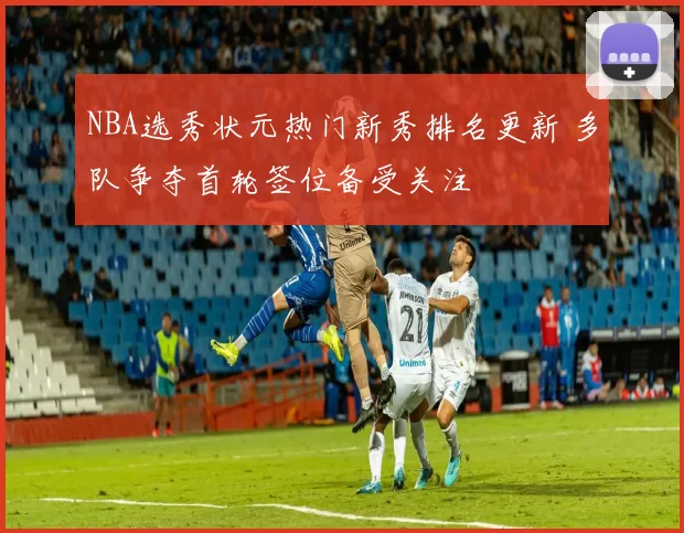 NBA选秀状元热门新秀排名更新 多队争夺首轮签位备受关注
