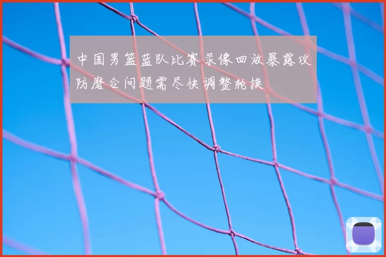 中国男篮蓝队比赛录像回放暴露攻防磨合问题需尽快调整轮换
