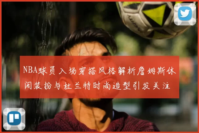NBA球员入场穿搭风格解析詹姆斯休闲装扮与杜兰特时尚造型引发关注