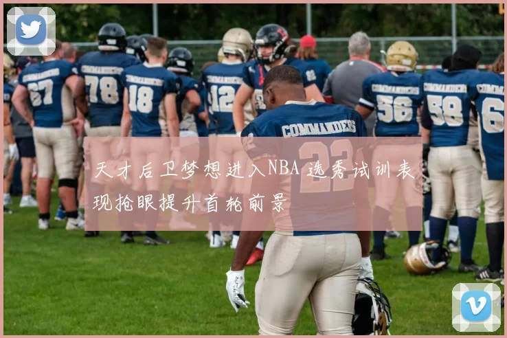 天才后卫梦想进入NBA 选秀试训表现抢眼提升首轮前景