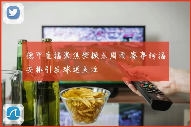 德甲直播聚焦樊振东周雨 赛事转播安排引发球迷关注