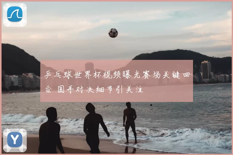 乒乓球世界杯视频曝光赛场关键回合 国手对决细节引关注
