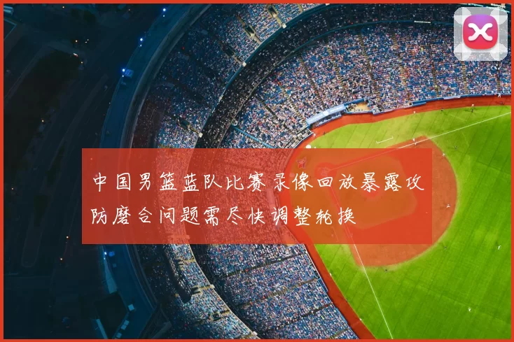 中国男篮蓝队比赛录像回放暴露攻防磨合问题需尽快调整轮换