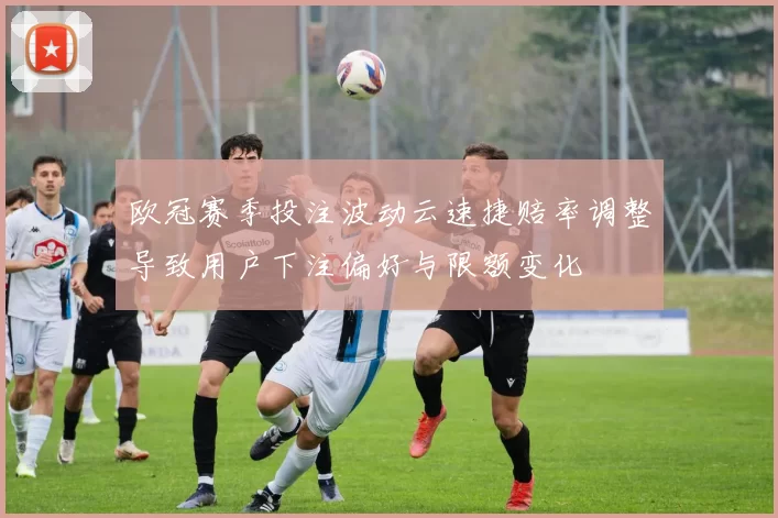欧冠赛季投注波动云速捷赔率调整导致用户下注偏好与限额变化