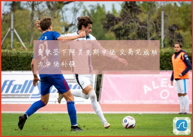 曼联签下阿贾克斯中场 交易完成助力中场补强