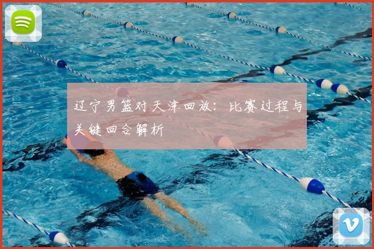 辽宁男篮对天津回放：比赛过程与关键回合解析
