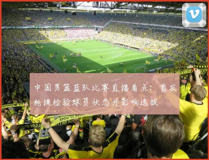 中国男篮蓝队比赛直播看点:首发轮换检验球员状态并影响选拔