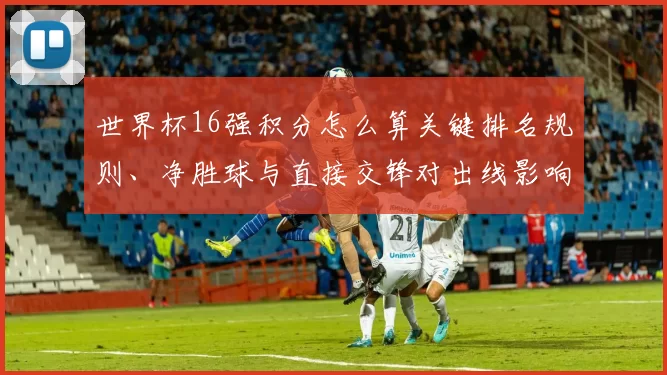 世界杯16强积分怎么算关键排名规则、净胜球与直接交锋对出线影响