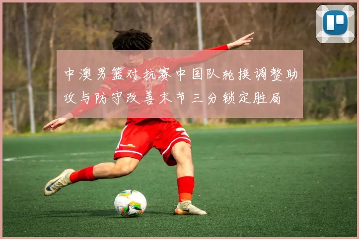 中澳男篮对抗赛中国队轮换调整助攻与防守改善末节三分锁定胜局