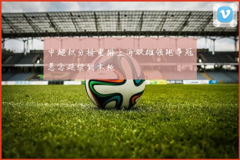 中超积分榜重排上海双雄领跑争冠悬念延续到末轮