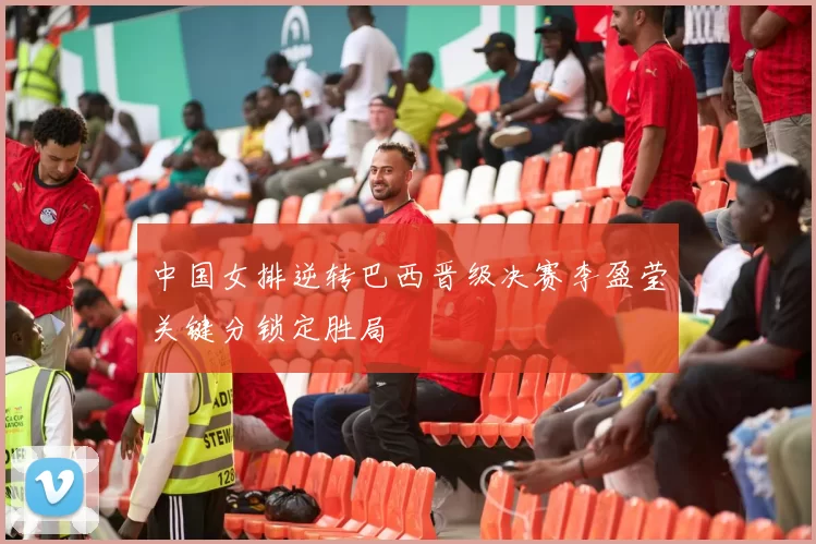 中国女排逆转巴西晋级决赛李盈莹关键分锁定胜局