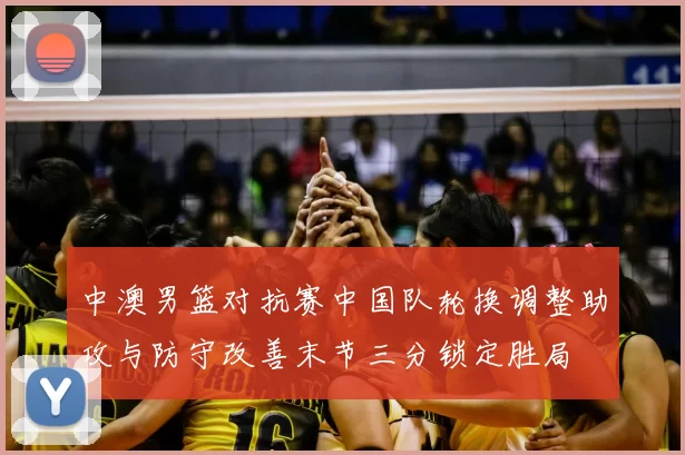 中澳男篮对抗赛中国队轮换调整助攻与防守改善末节三分锁定胜局