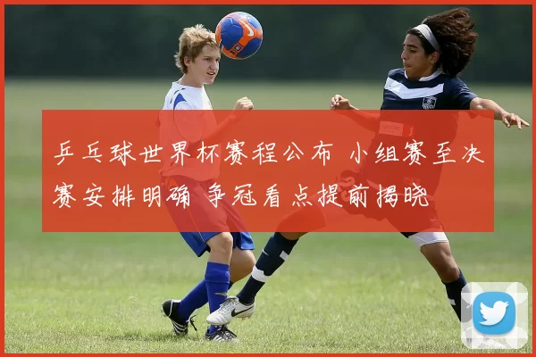 乒乓球世界杯赛程公布 小组赛至决赛安排明确 争冠看点提前揭晓