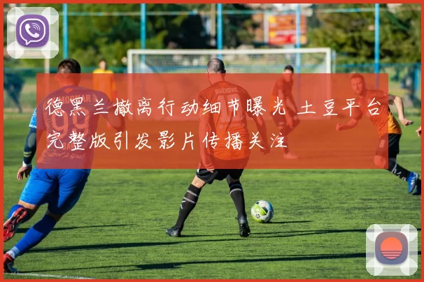 德黑兰撤离行动细节曝光 土豆平台完整版引发影片传播关注