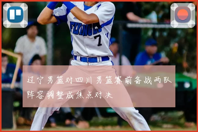 辽宁男篮对四川男篮赛前备战两队阵容调整成焦点对决