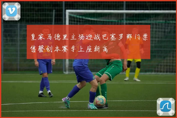 皇家马德里主场迎战巴塞罗那门票售罄创本赛季上座新高