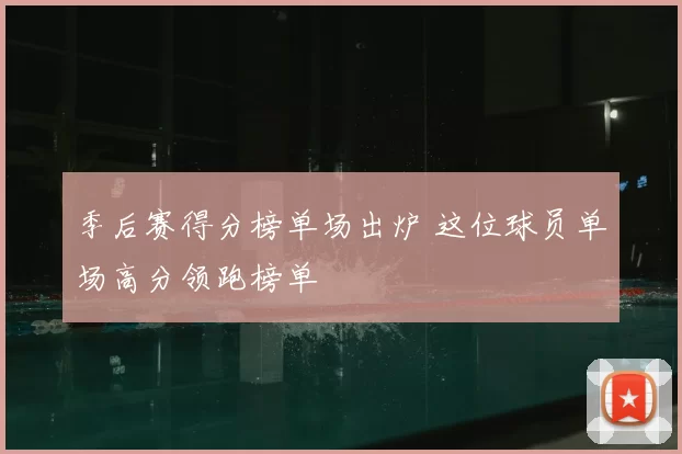 季后赛得分榜单场出炉 这位球员单场高分领跑榜单