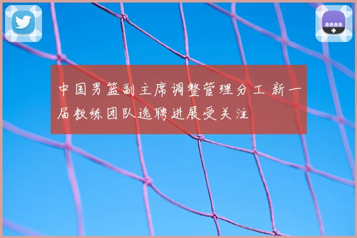 中国男篮副主席调整管理分工 新一届教练团队选聘进展受关注
