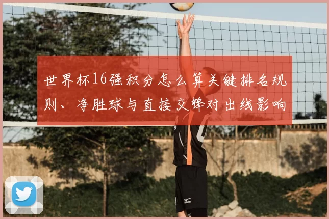 世界杯16强积分怎么算关键排名规则、净胜球与直接交锋对出线影响