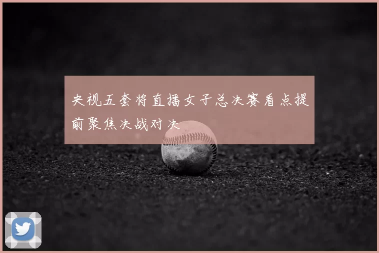央视五套将直播女子总决赛看点提前聚焦决战对决