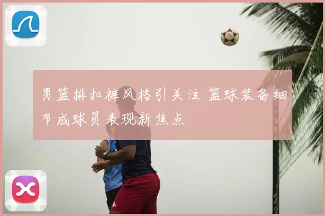 男篮排扣裤风格引关注 篮球装备细节成球员表现新焦点
